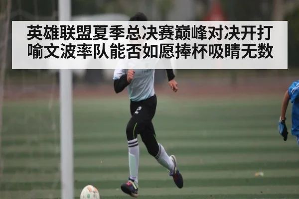英雄联盟夏季总决赛巅峰对决开打 喻文波率队能否如愿捧杯吸睛无数